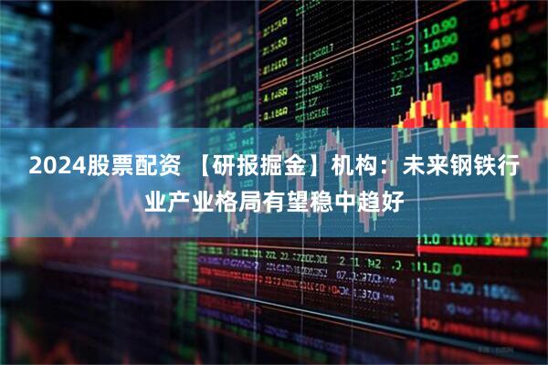 2024股票配资 【研报掘金】机构：未来钢铁行业产业格局有望稳中趋好