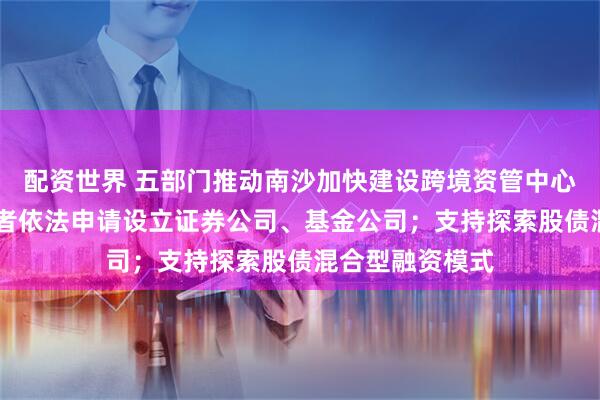 配资世界 五部门推动南沙加快建设跨境资管中心 支持港澳投资者依法申请设立证券公司、基金公司；支持探索股债混合型融资模式