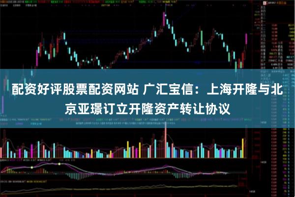 配资好评股票配资网站 广汇宝信：上海开隆与北京亚璟订立开隆资产转让协议