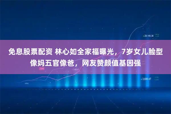 免息股票配资 林心如全家福曝光，7岁女儿脸型像妈五官像爸，网友赞颜值基因强