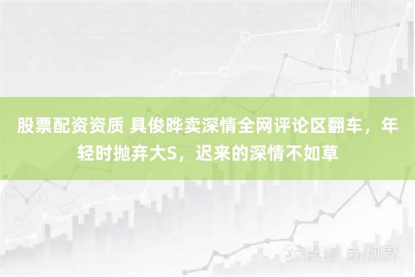 股票配资资质 具俊晔卖深情全网评论区翻车，年轻时抛弃大S，迟来的深情不如草