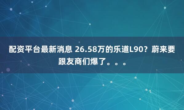 配资平台最新消息 26.58万的乐道L90？蔚来要跟友商们爆了。。。