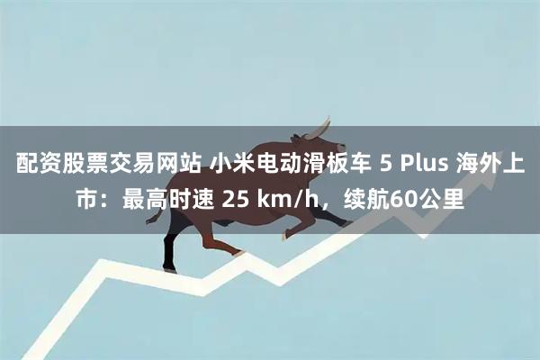 配资股票交易网站 小米电动滑板车 5 Plus 海外上市：最高时速 25 km/h，续航60公里