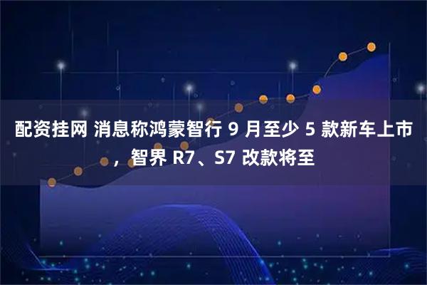 配资挂网 消息称鸿蒙智行 9 月至少 5 款新车上市，智界 R7、S7 改款将至