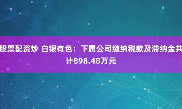 股票配资炒 白银有色：下属公司缴纳税款及滞纳金共计898.48万元