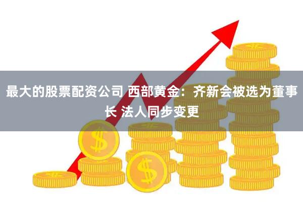 最大的股票配资公司 西部黄金：齐新会被选为董事长 法人同步变更