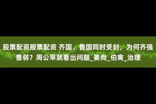 股票配资股票配资 齐国、鲁国同时受封，为何齐强鲁弱？周公早就看出问题_姜尚_伯禽_治理