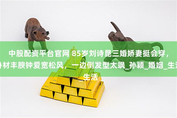 中股配资平台官网 85岁刘诗昆三婚娇妻挺会穿，身材丰腴钟爱宽松风，一边倒发型太飒_孙颖_婚姻_生活