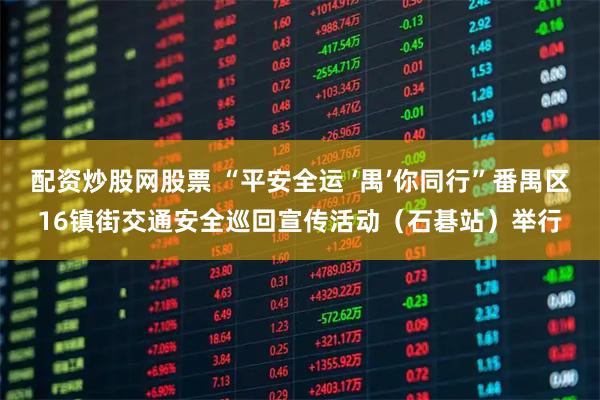 配资炒股网股票 “平安全运 ‘禺’你同行”番禺区16镇街交通安全巡回宣传活动（石碁站）举行