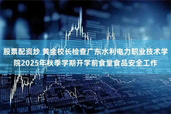 股票配资炒 黄金校长检查广东水利电力职业技术学院2025年秋季学期开学前食堂食品安全工作