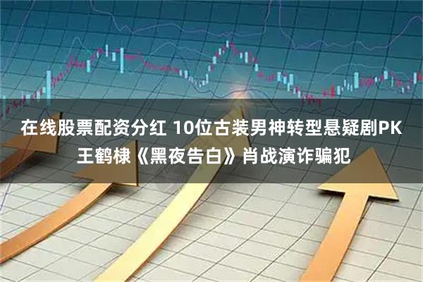 在线股票配资分红 10位古装男神转型悬疑剧PK 王鹤棣《黑夜告白》肖战演诈骗犯