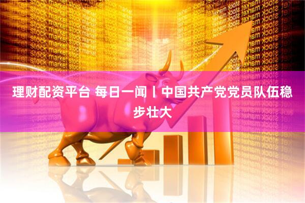 理财配资平台 每日一闻丨中国共产党党员队伍稳步壮大